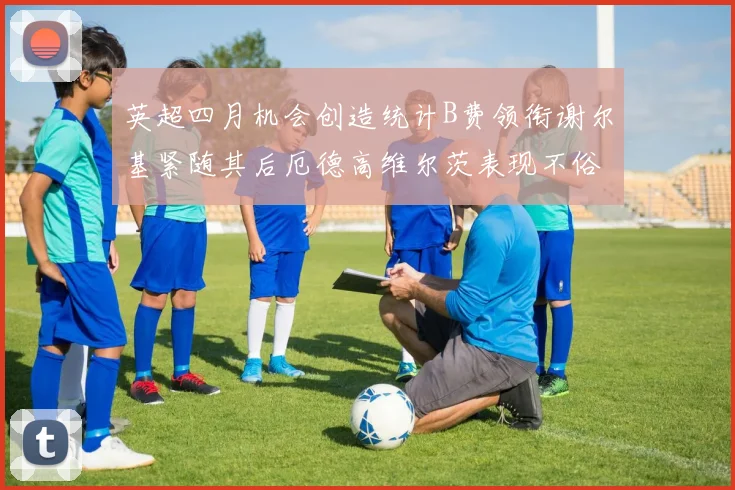 英超四月机会创造统计B费领衔谢尔基紧随其后厄德高维尔茨表现不俗